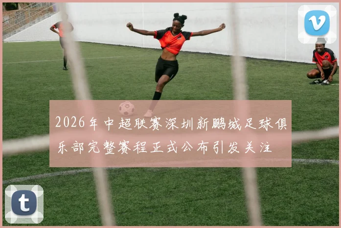 2026年中超联赛深圳新鹏城足球俱乐部完整赛程正式公布引发关注