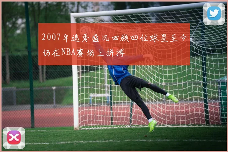 2007年选秀盛况回顾四位球星至今仍在NBA赛场上拼搏