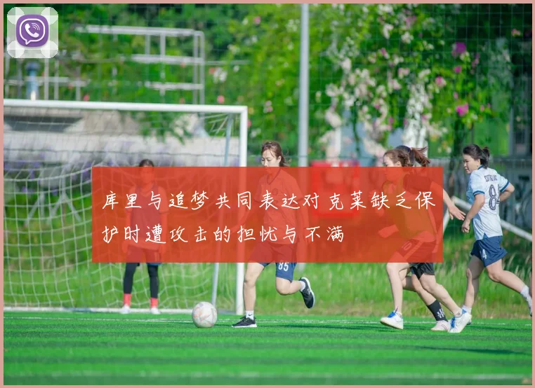 库里与追梦共同表达对克莱缺乏保护时遭攻击的担忧与不满