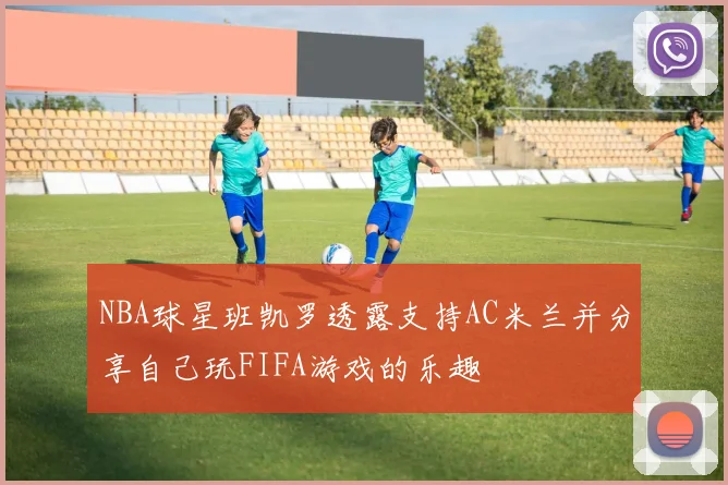 NBA球星班凯罗透露支持AC米兰并分享自己玩FIFA游戏的乐趣