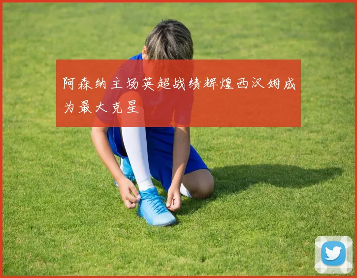 阿森纳主场英超战绩辉煌西汉姆成为最大克星