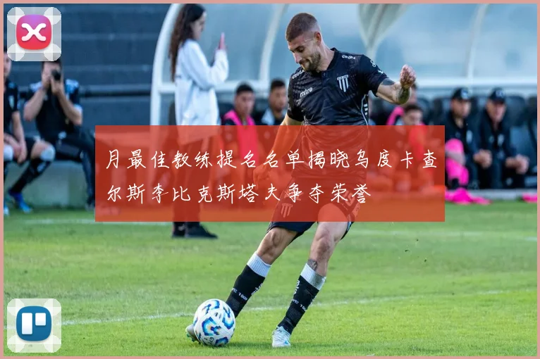 月最佳教练提名名单揭晓乌度卡查尔斯李比克斯塔夫争夺荣誉