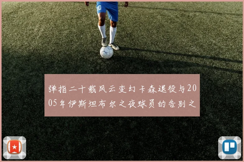 弹指二十载风云变幻卡森退役与2005年伊斯坦布尔之夜球员的告别之路
