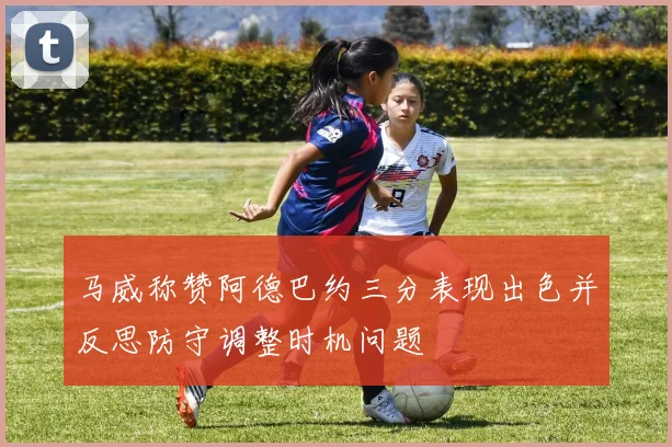 马威称赞阿德巴约三分表现出色并反思防守调整时机问题