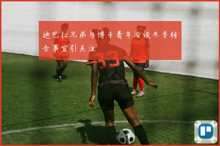 迪巴拉兄弟与博卡青年洽谈冬季转会事宜引关注