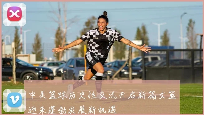 中美篮球历史性交流开启新篇女篮迎来蓬勃发展新机遇