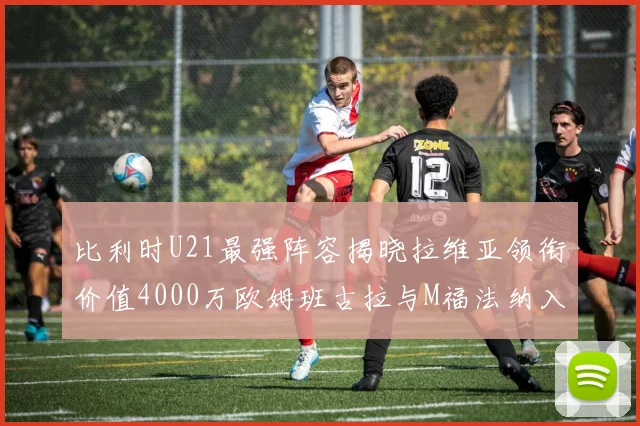 比利时U21最强阵容揭晓拉维亚领衔价值4000万欧姆班古拉与M福法纳入选