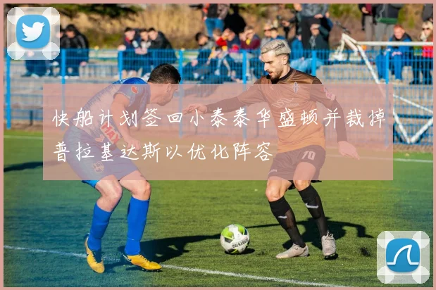 快船计划签回小泰泰华盛顿并裁掉普拉基达斯以优化阵容