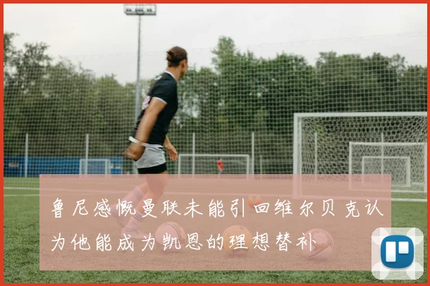 鲁尼感慨曼联未能引回维尔贝克认为他能成为凯恩的理想替补