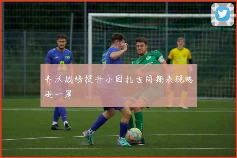 齐沃战绩提升小因扎吉同期表现略逊一筹