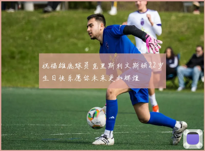 祝福雄鹿球员克里斯利文斯顿22岁生日快乐愿你未来更加辉煌