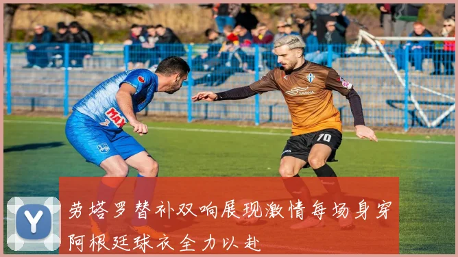 劳塔罗替补双响展现激情每场身穿阿根廷球衣全力以赴