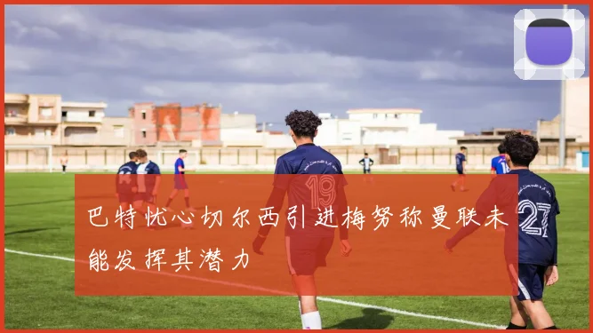 巴特忧心切尔西引进梅努称曼联未能发挥其潜力