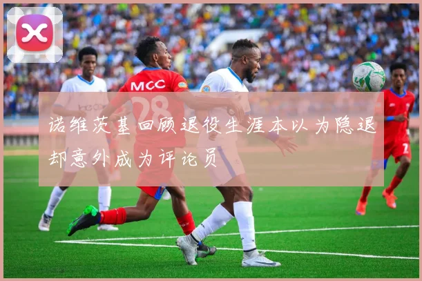 诺维茨基回顾退役生涯本以为隐退却意外成为评论员