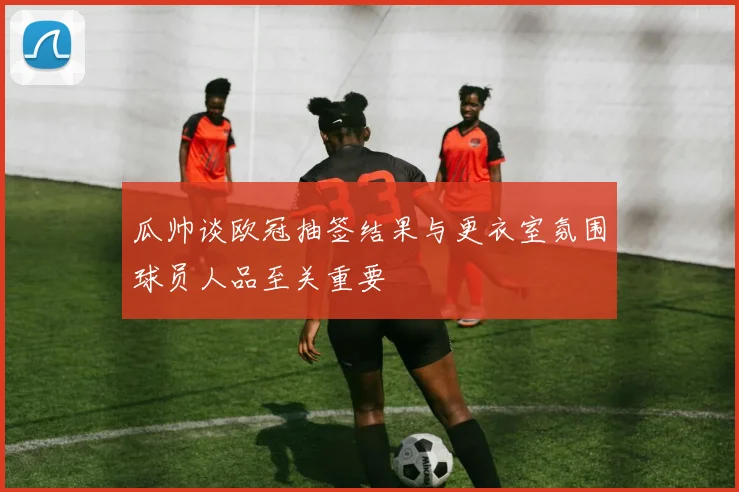 瓜帅谈欧冠抽签结果与更衣室氛围球员人品至关重要