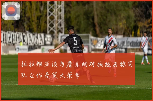 拉拉维亚谈与詹东的对抗经历称同队合作是莫大荣幸