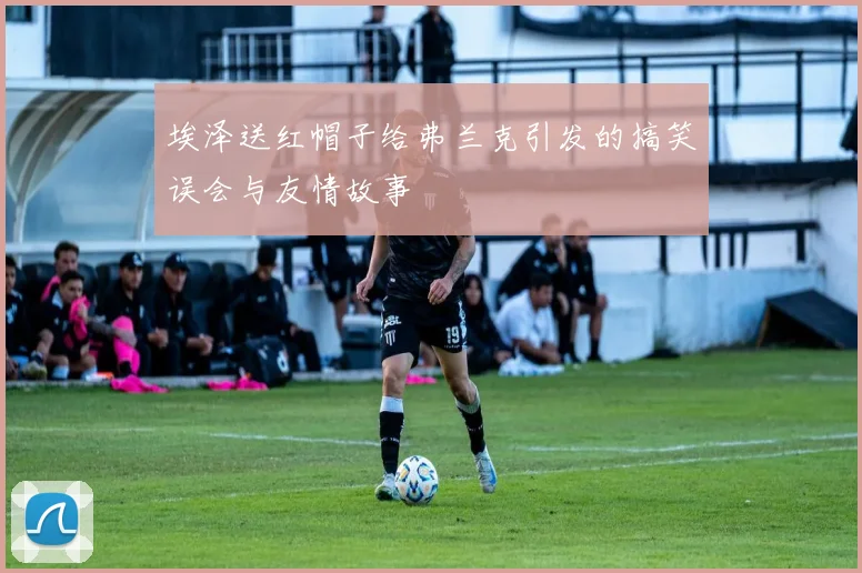 埃泽送红帽子给弗兰克引发的搞笑误会与友情故事