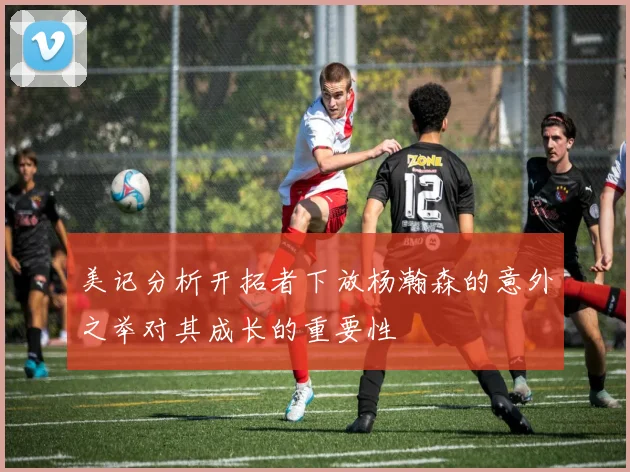 美记分析开拓者下放杨瀚森的意外之举对其成长的重要性