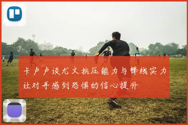 卡卢卢谈尤文抗压能力与锋线实力让对手感到恐惧的信心提升