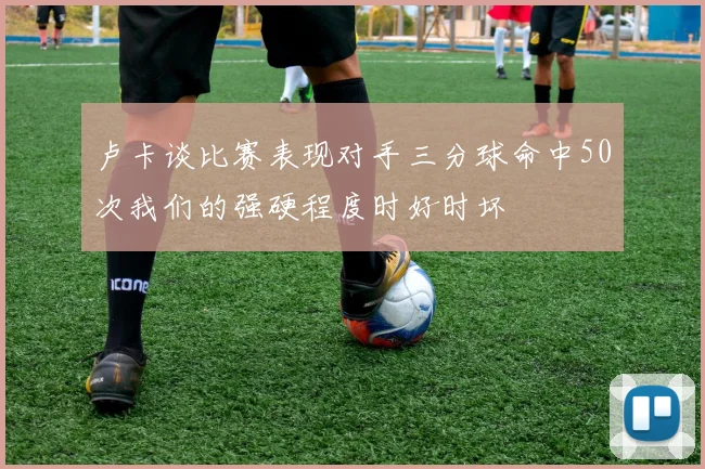 卢卡谈比赛表现对手三分球命中50次我们的强硬程度时好时坏