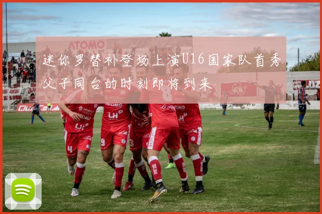 迷你罗替补登场上演U16国家队首秀父子同台的时刻即将到来