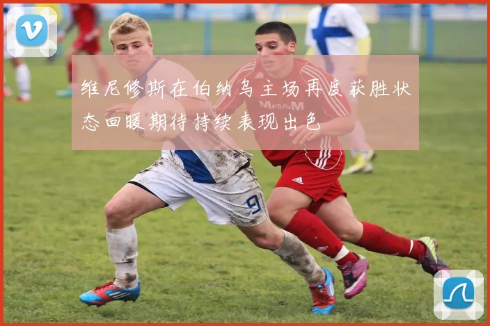 维尼修斯在伯纳乌主场再度获胜状态回暖期待持续表现出色
