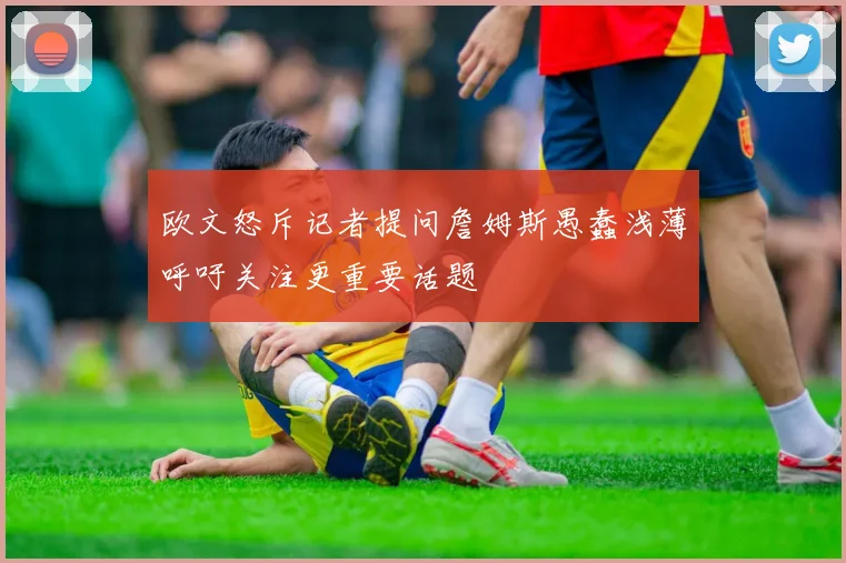 欧文怒斥记者提问詹姆斯愚蠢浅薄呼吁关注更重要话题