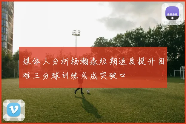 媒体人分析杨瀚森短期速度提升困难三分球训练或成突破口