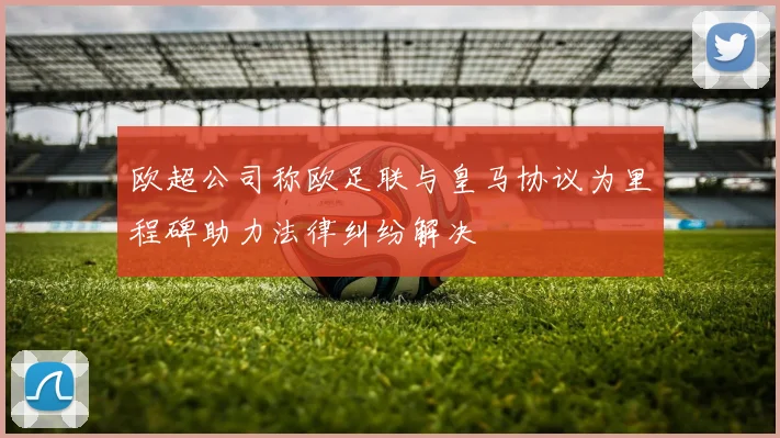 欧超公司称欧足联与皇马协议为里程碑助力法律纠纷解决