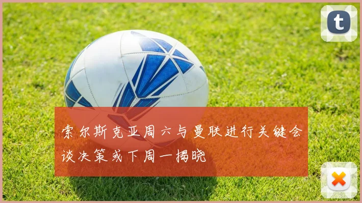 索尔斯克亚周六与曼联进行关键会谈决策或下周一揭晓