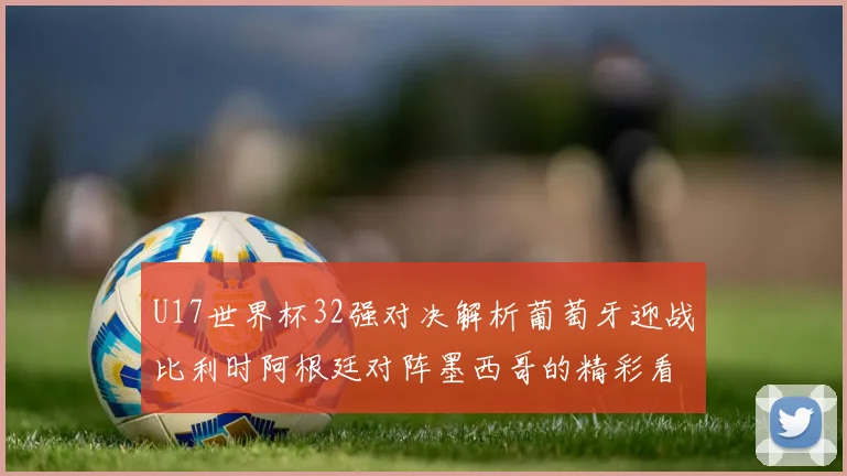 U17世界杯32强对决解析葡萄牙迎战比利时阿根廷对阵墨西哥的精彩看点