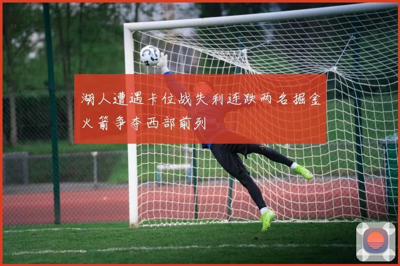 湖人遭遇卡位战失利连跌两名掘金火箭争夺西部前列