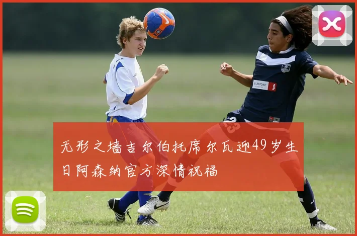 无形之墙吉尔伯托席尔瓦迎49岁生日阿森纳官方深情祝福