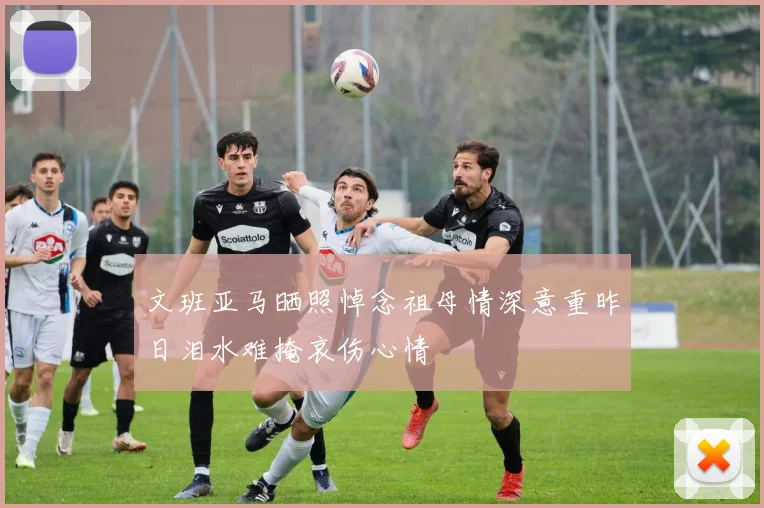 文班亚马晒照悼念祖母情深意重昨日泪水难掩哀伤心情