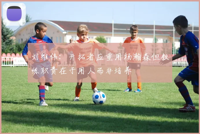 刘维伟：开拓者应重用杨瀚森但教练职责在于用人而非培养