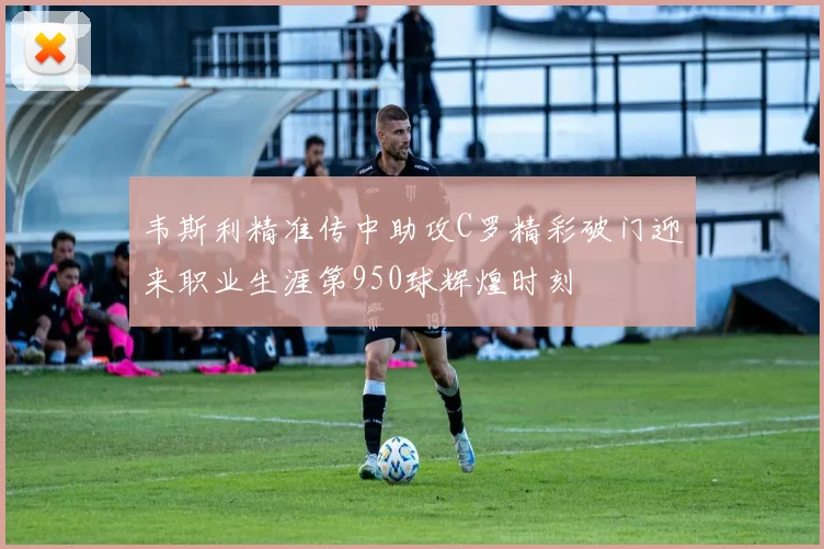 韦斯利精准传中助攻C罗精彩破门迎来职业生涯第950球辉煌时刻
