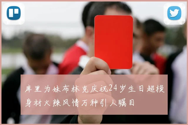库里为妹布林克庆祝24岁生日超模身材火辣风情万种引人瞩目