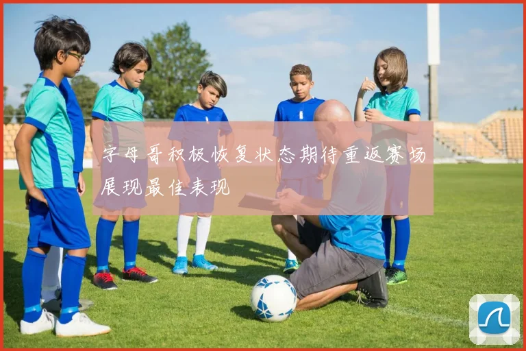 字母哥积极恢复状态期待重返赛场展现最佳表现