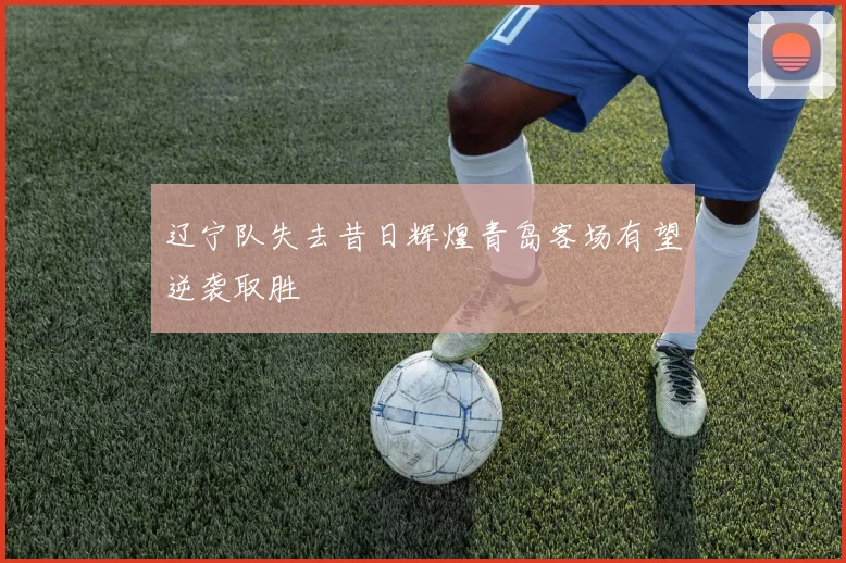 辽宁队失去昔日辉煌青岛客场有望逆袭取胜