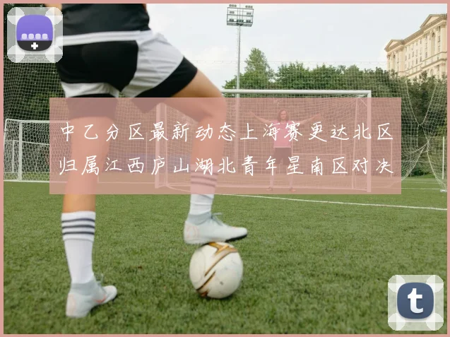 中乙分区最新动态上海赛更达北区归属江西庐山湖北青年星南区对决即将开启