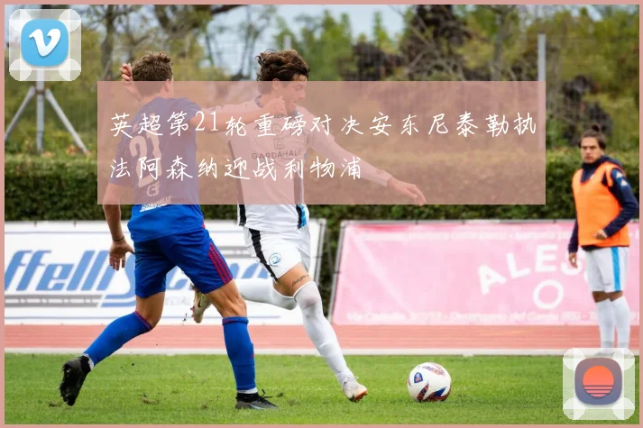 英超第21轮重磅对决安东尼泰勒执法阿森纳迎战利物浦