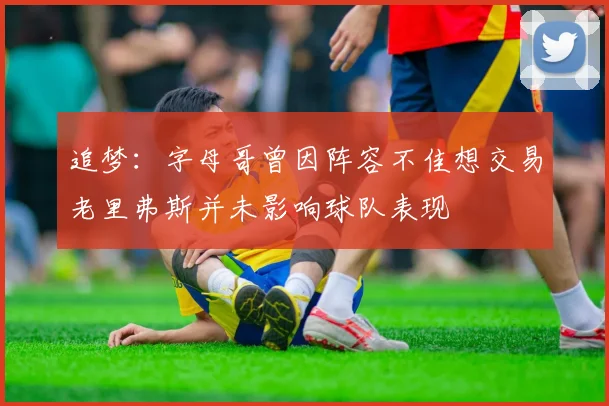 追梦：字母哥曾因阵容不佳想交易老里弗斯并未影响球队表现