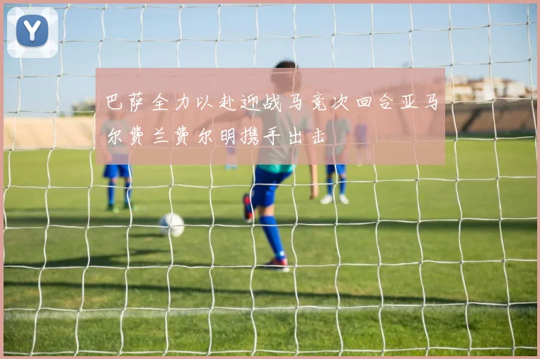 巴萨全力以赴迎战马竞次回合亚马尔费兰费尔明携手出击