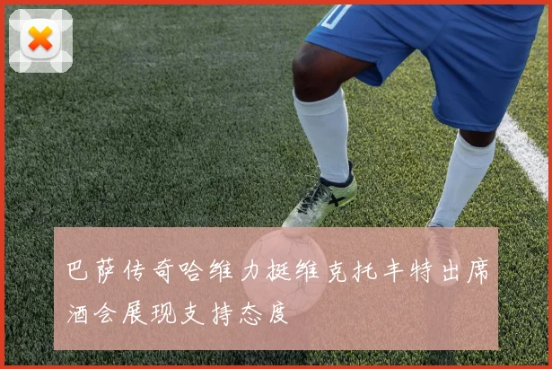 巴萨传奇哈维力挺维克托丰特出席酒会展现支持态度